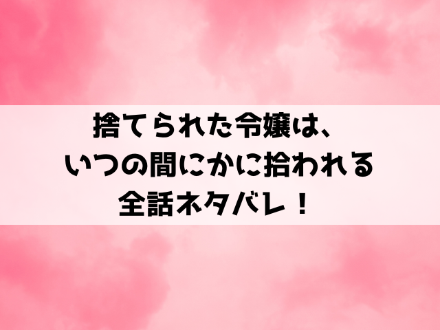 捨てられた令嬢は、いつの間にかに拾われるネタバレ！最終回の結末や小説についてもご紹介！